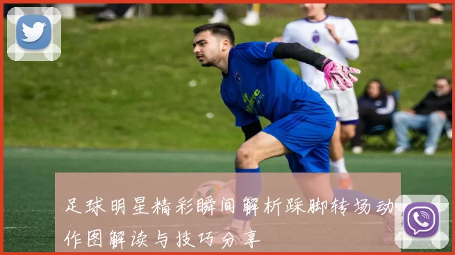 足球明星精彩瞬间解析踩脚转场动作图解读与技巧分享