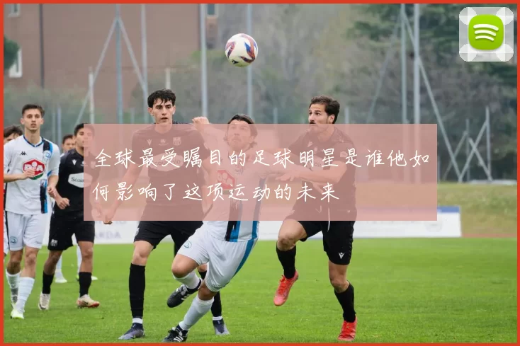全球最受瞩目的足球明星是谁他如何影响了这项运动的未来