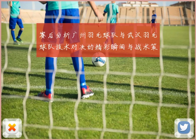 赛后分析广州羽毛球队与武汉羽毛球队技术对决的精彩瞬间与战术策略