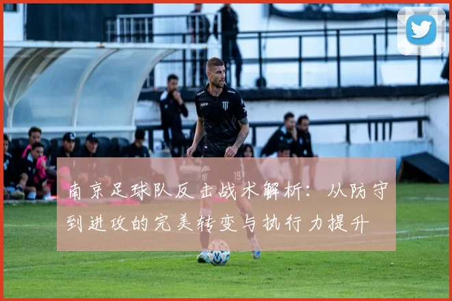 南京足球队反击战术解析：从防守到进攻的完美转变与执行力提升