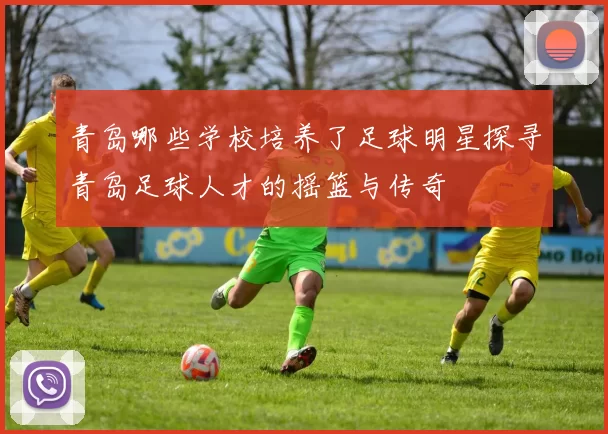 青岛哪些学校培养了足球明星探寻青岛足球人才的摇篮与传奇