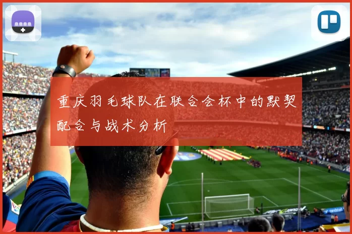 重庆羽毛球队在联合会杯中的默契配合与战术分析