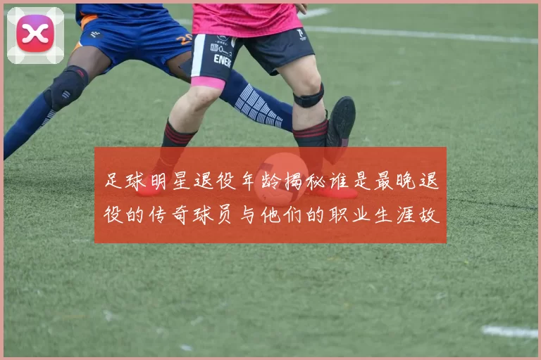 足球明星退役年龄揭秘谁是最晚退役的传奇球员与他们的职业生涯故事