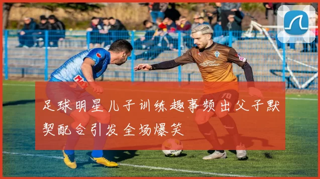 足球明星儿子训练趣事频出父子默契配合引发全场爆笑