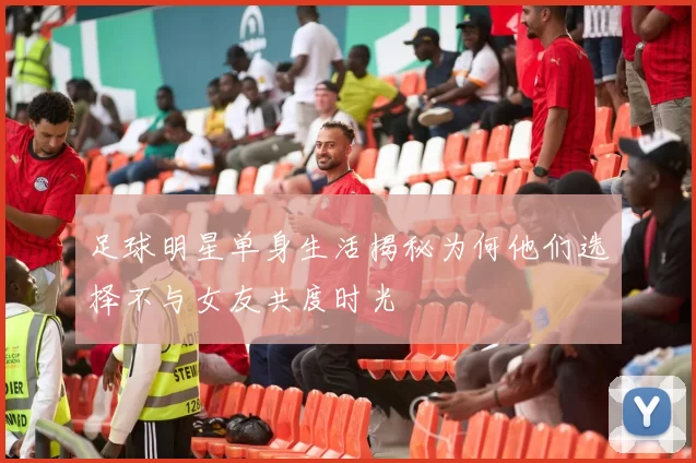 足球明星单身生活揭秘为何他们选择不与女友共度时光