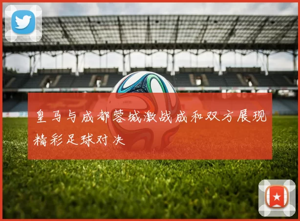 皇马与成都蓉城激战成和双方展现精彩足球对决
