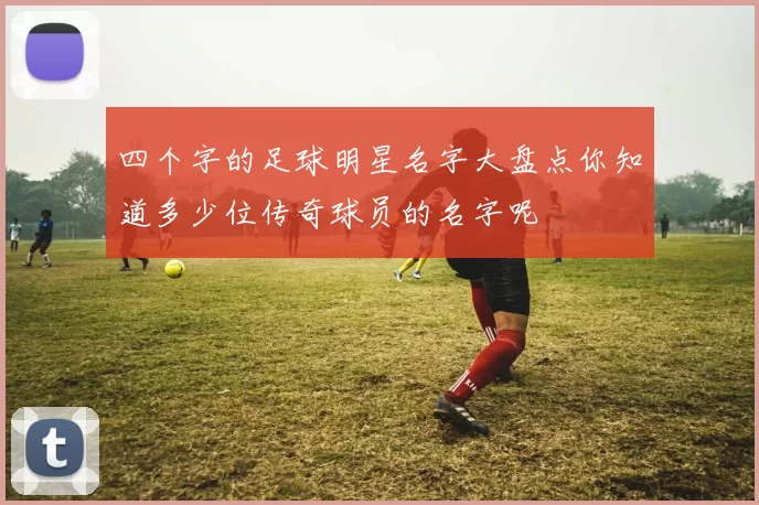 四个字的足球明星名字大盘点你知道多少位传奇球员的名字呢