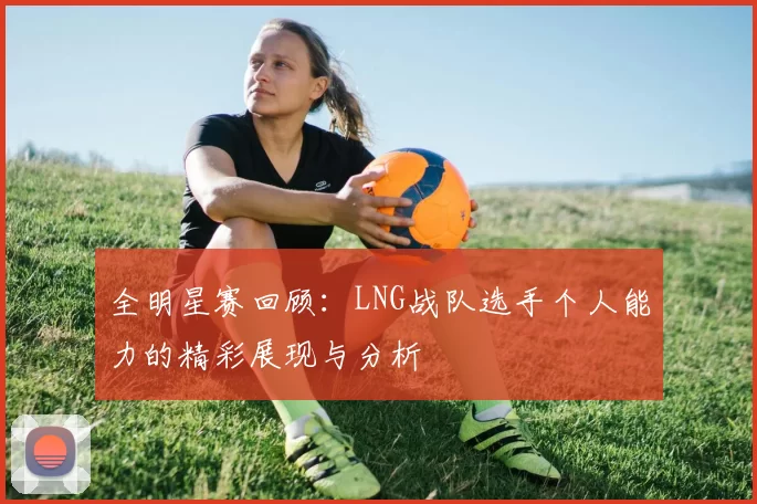 全明星赛回顾：LNG战队选手个人能力的精彩展现与分析